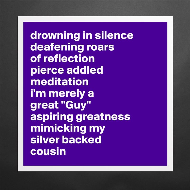 drowning in silence
deafening roars 
of reflection
pierce addled meditation
i'm merely a 
great "Guy" 
aspiring greatness
mimicking my 
silver backed 
cousin  Matte White Poster Print Statement Custom 