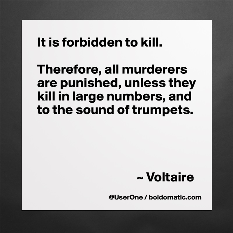 It is forbidden to kill.

Therefore, all murderers are punished, unless they kill in large numbers, and to the sound of trumpets.




                                     ~ Voltaire Matte White Poster Print Statement Custom 