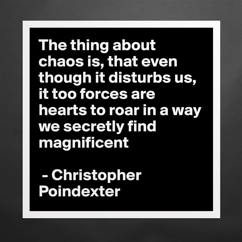 The thing about chaos is, that even though it disturbs us, it too forces are hearts to roar in a way we secretly find magnificent

 - Christopher Poindexter  Matte White Poster Print Statement Custom 