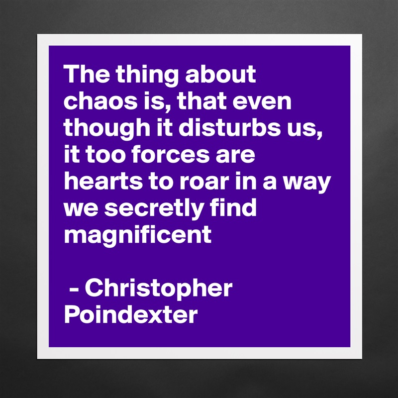 The thing about chaos is, that even though it disturbs us, it too forces are hearts to roar in a way we secretly find magnificent

 - Christopher Poindexter  Matte White Poster Print Statement Custom 