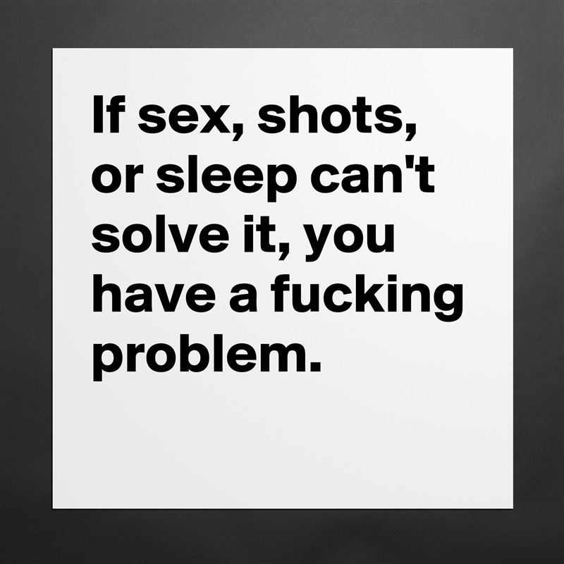 If sex, shots, or sleep can't solve it, you have a fucking problem. 
 Matte White Poster Print Statement Custom 