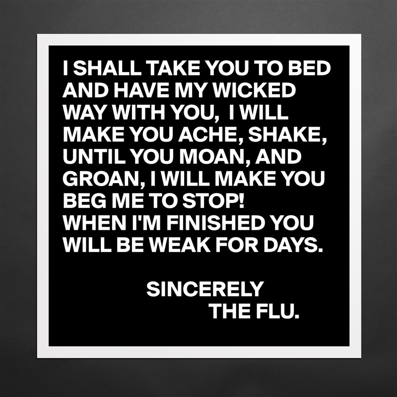 I SHALL TAKE YOU TO BED AND HAVE MY WICKED WAY WITH YOU,  I WILL MAKE YOU ACHE, SHAKE, UNTIL YOU MOAN, AND GROAN, I WILL MAKE YOU BEG ME TO STOP!
WHEN I'M FINISHED YOU WILL BE WEAK FOR DAYS.

                   SINCERELY
                                 THE FLU. Matte White Poster Print Statement Custom 
