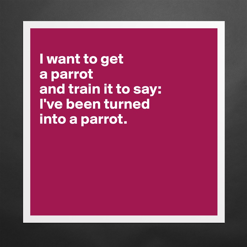 
I want to get 
a parrot 
and train it to say: 
I've been turned 
into a parrot. 




 Matte White Poster Print Statement Custom 