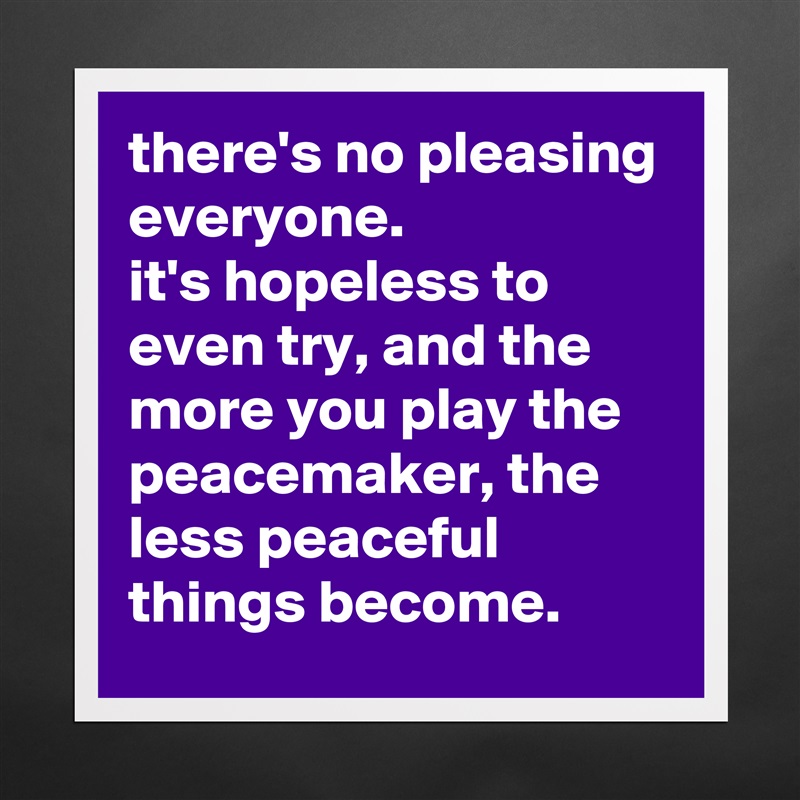 there's no pleasing everyone. 
it's hopeless to even try, and the more you play the peacemaker, the less peaceful things become. Matte White Poster Print Statement Custom 