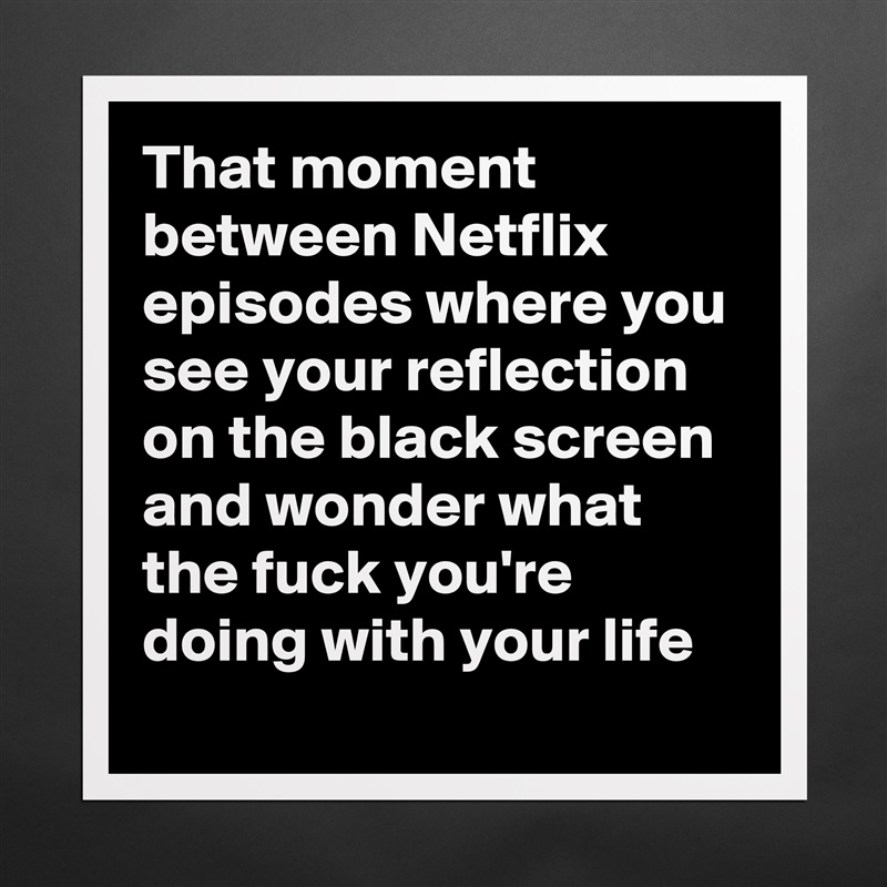 That moment between Netflix episodes where you see your reflection on the black screen and wonder what the fuck you're doing with your life Matte White Poster Print Statement Custom 