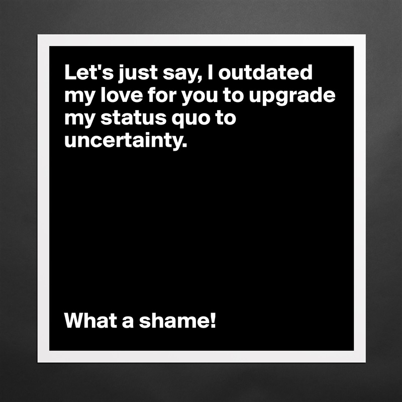 Let's just say, I outdated my love for you to upgrade my status quo to uncertainty. 







What a shame!  Matte White Poster Print Statement Custom 