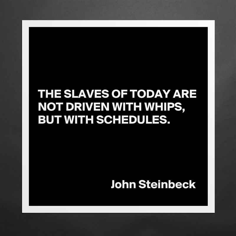 



THE SLAVES OF TODAY ARE NOT DRIVEN WITH WHIPS, BUT WITH SCHEDULES.




                              John Steinbeck Matte White Poster Print Statement Custom 