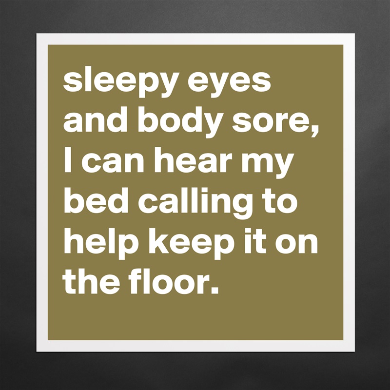 sleepy eyes and body sore, I can hear my bed calling to help keep it on the floor.  Matte White Poster Print Statement Custom 