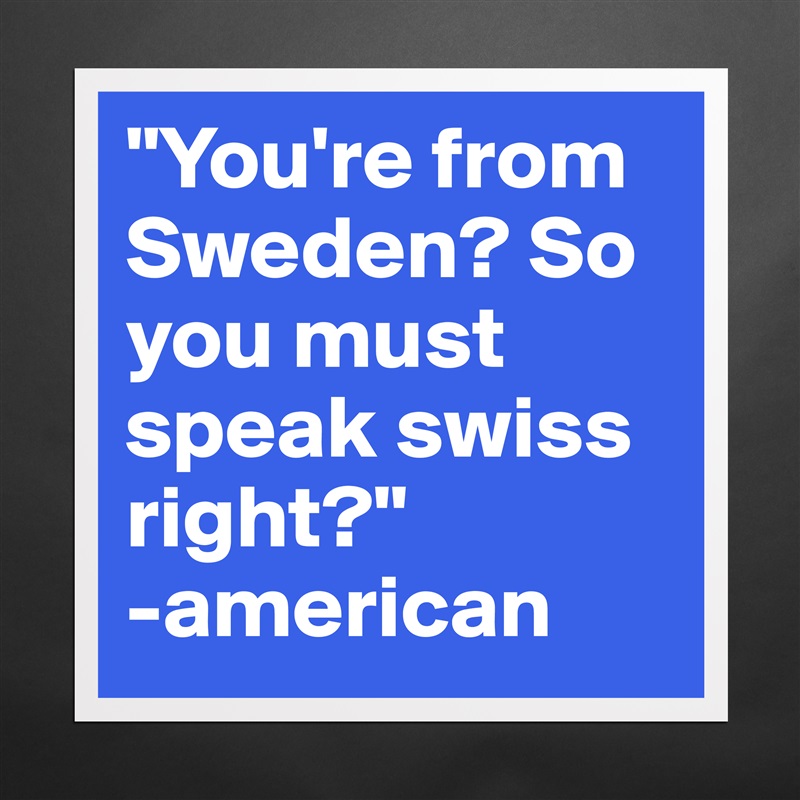 "You're from Sweden? So you must speak swiss right?" 
-american Matte White Poster Print Statement Custom 