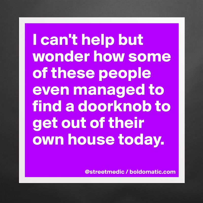 I can't help but wonder how some of these people even managed to find a doorknob to get out of their own house today.
 Matte White Poster Print Statement Custom 