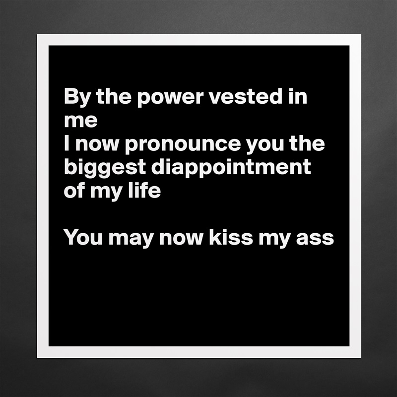 
By the power vested in me
I now pronounce you the biggest diappointment of my life

You may now kiss my ass


 Matte White Poster Print Statement Custom 