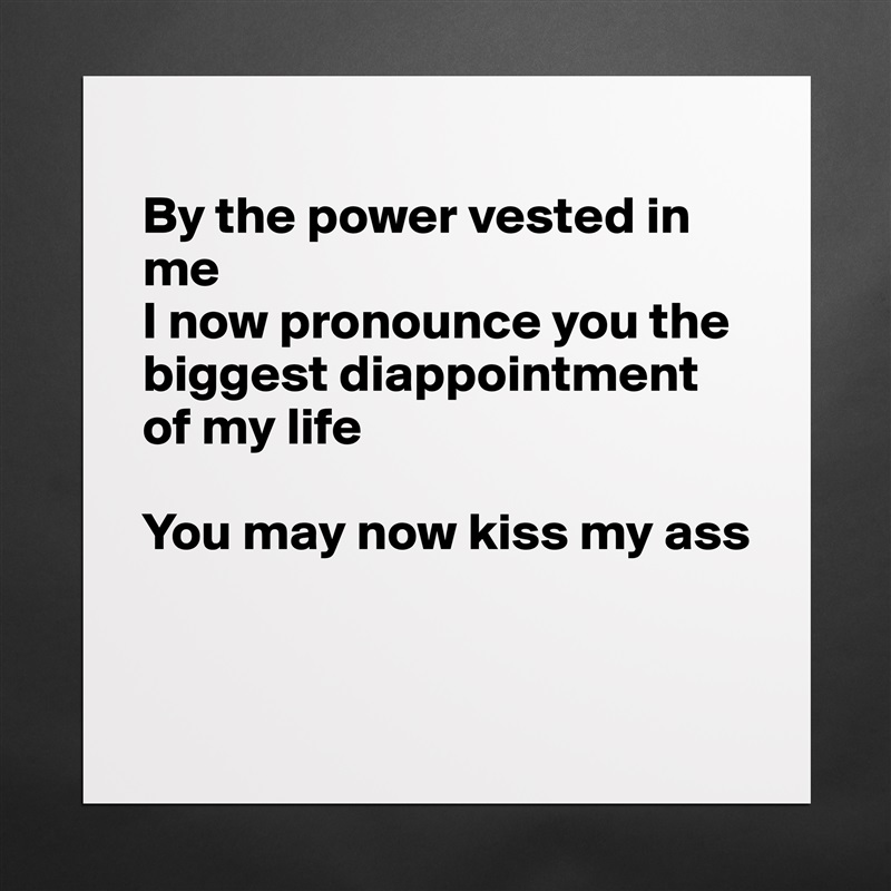 
By the power vested in me
I now pronounce you the biggest diappointment of my life

You may now kiss my ass


 Matte White Poster Print Statement Custom 
