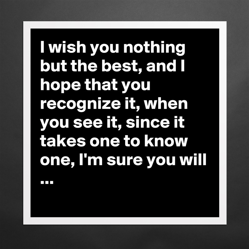 I wish you nothing but the best, and I hope that you recognize it, when you see it, since it takes one to know one, I'm sure you will ...
 Matte White Poster Print Statement Custom 
