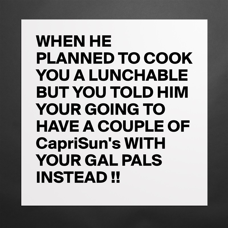 WHEN HE PLANNED TO COOK YOU A LUNCHABLE BUT YOU TOLD HIM YOUR GOING TO HAVE A COUPLE OF CapriSun's WITH YOUR GAL PALS INSTEAD !! Matte White Poster Print Statement Custom 