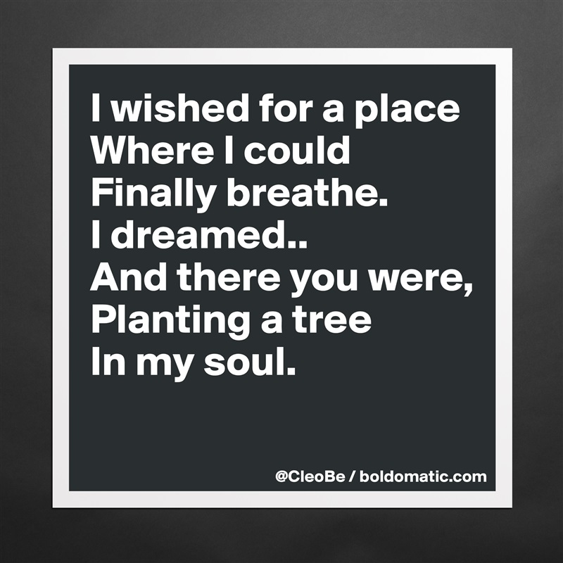 I wished for a place
Where I could 
Finally breathe.
I dreamed..
And there you were,
Planting a tree
In my soul.

 Matte White Poster Print Statement Custom 