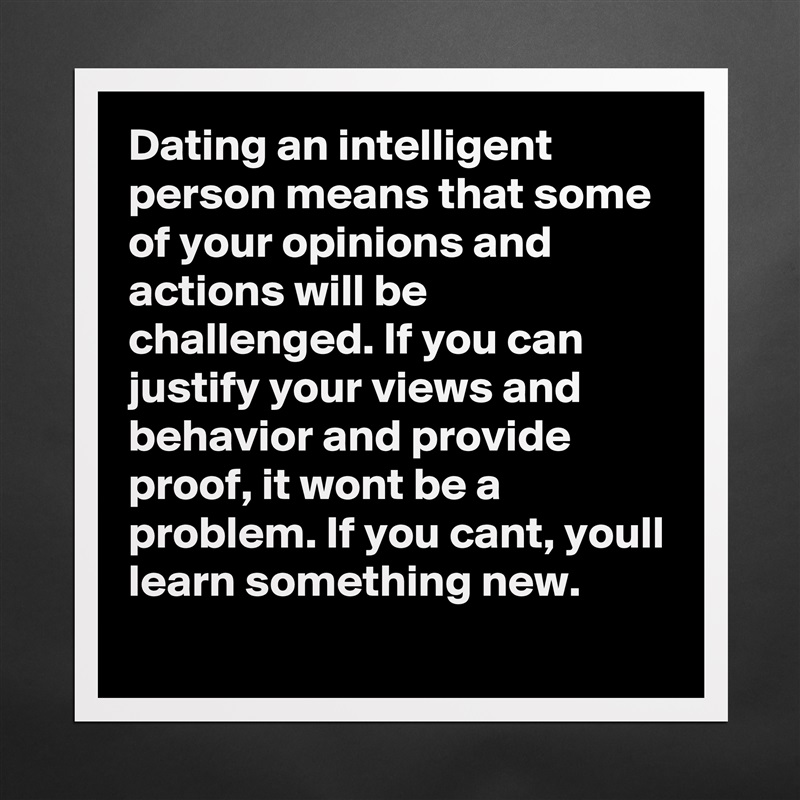 Dating an intelligent person means that some of your opinions and actions will be challenged. If you can justify your views and behavior and provide proof, it wont be a problem. If you cant, youll learn something new.  Matte White Poster Print Statement Custom 
