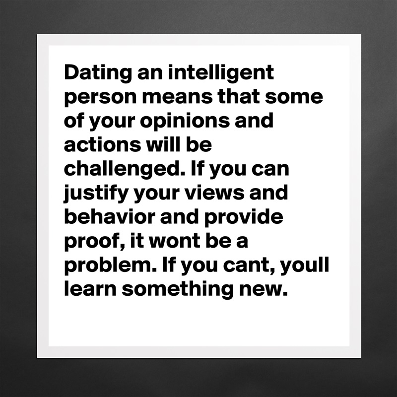 Dating an intelligent person means that some of your opinions and actions will be challenged. If you can justify your views and behavior and provide proof, it wont be a problem. If you cant, youll learn something new.  Matte White Poster Print Statement Custom 