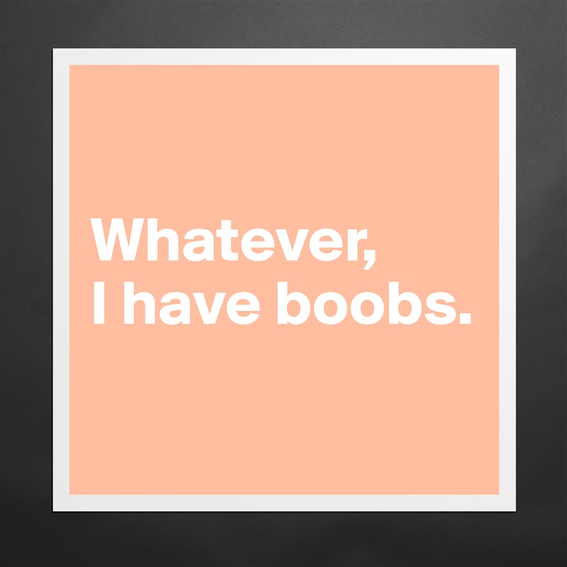 

Whatever, 
I have boobs.

 Matte White Poster Print Statement Custom 