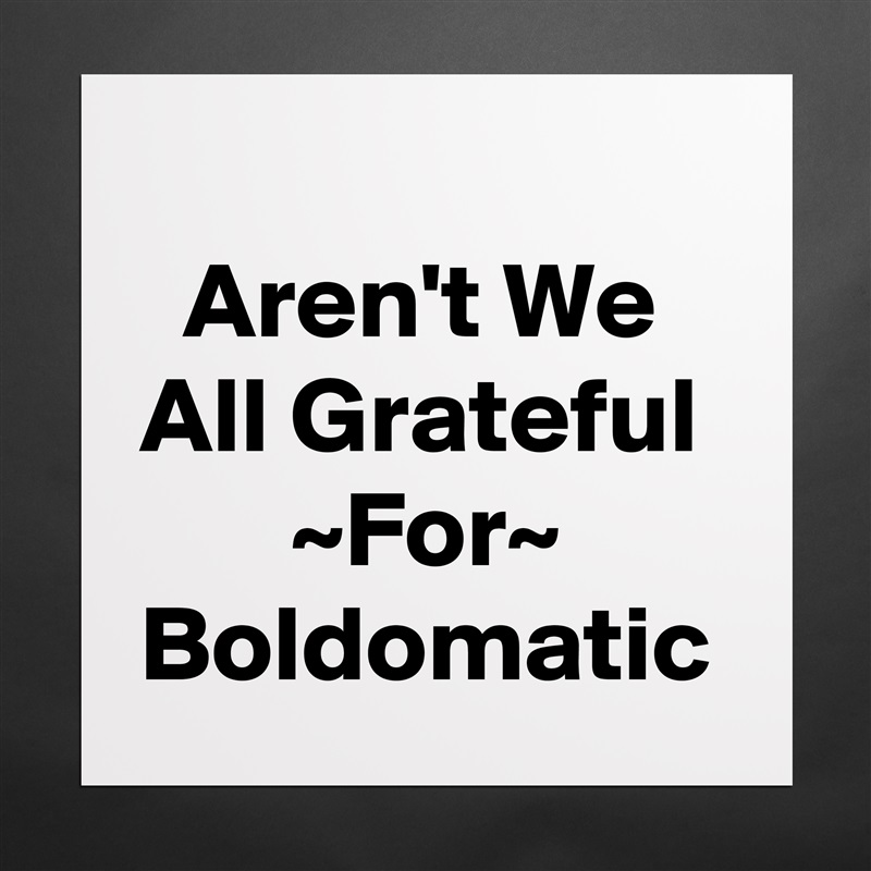 
  Aren't We All Grateful        ~For~ Boldomatic  Matte White Poster Print Statement Custom 