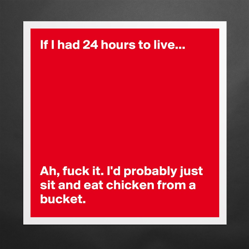 If I had 24 hours to live... 








Ah, fuck it. I'd probably just sit and eat chicken from a bucket.  Matte White Poster Print Statement Custom 