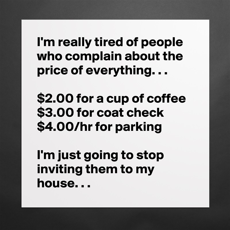 I'm really tired of people who complain about the price of everything. . .

$2.00 for a cup of coffee
$3.00 for coat check
$4.00/hr for parking

I'm just going to stop inviting them to my house. . . Matte White Poster Print Statement Custom 