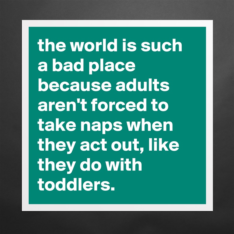 the world is such a bad place because adults aren't forced to take naps when they act out, like they do with toddlers. Matte White Poster Print Statement Custom 