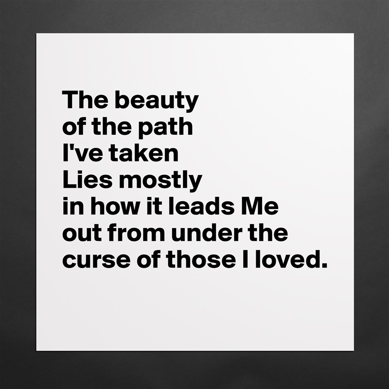 
The beauty 
of the path 
I've taken
Lies mostly 
in how it leads Me 
out from under the curse of those I loved.
 Matte White Poster Print Statement Custom 