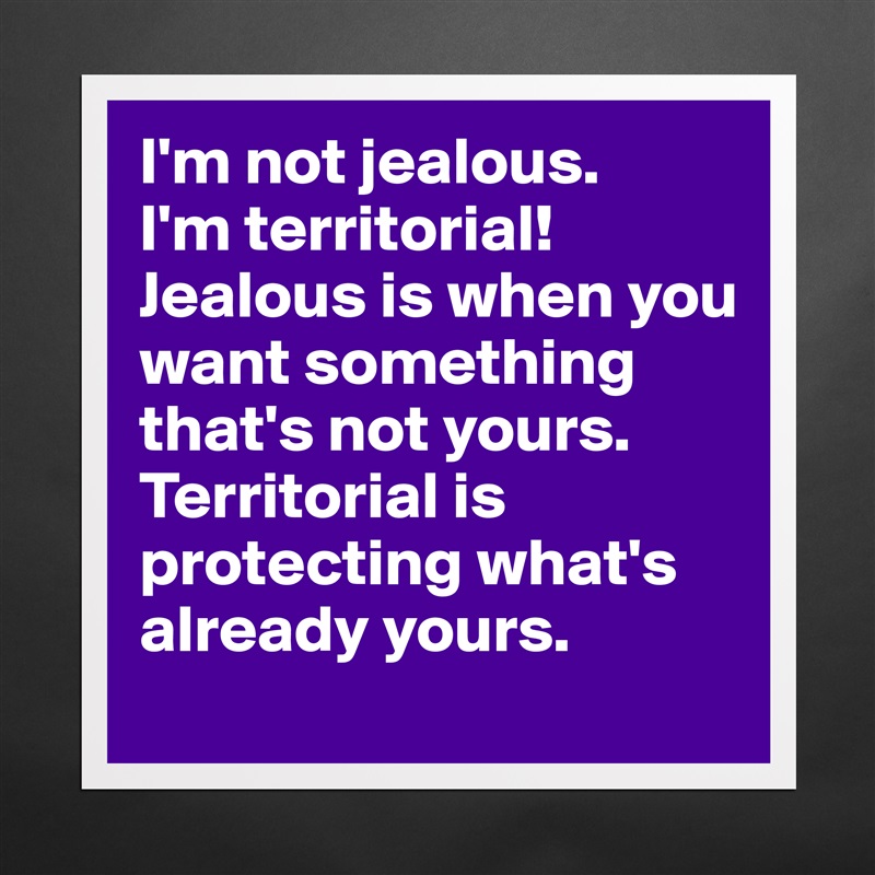 I'm not jealous.
I'm territorial!
Jealous is when you want something that's not yours.
Territorial is protecting what's already yours. Matte White Poster Print Statement Custom 