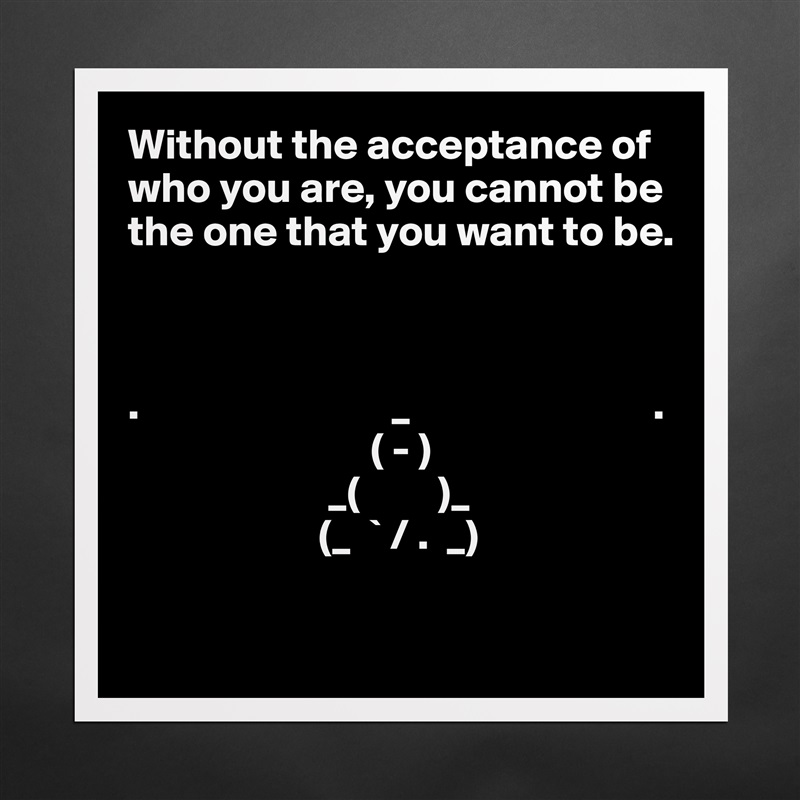 Without the acceptance of who you are, you cannot be the one that you want to be.



.                             _                            .
                            ( - )
                       _(         )_
                      (_  ` / .  _)          

 Matte White Poster Print Statement Custom 