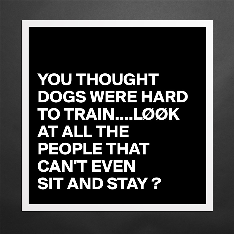 

YOU THOUGHT DOGS WERE HARD TO TRAIN....LØØK AT ALL THE PEOPLE THAT CAN'T EVEN 
SIT AND STAY ? Matte White Poster Print Statement Custom 