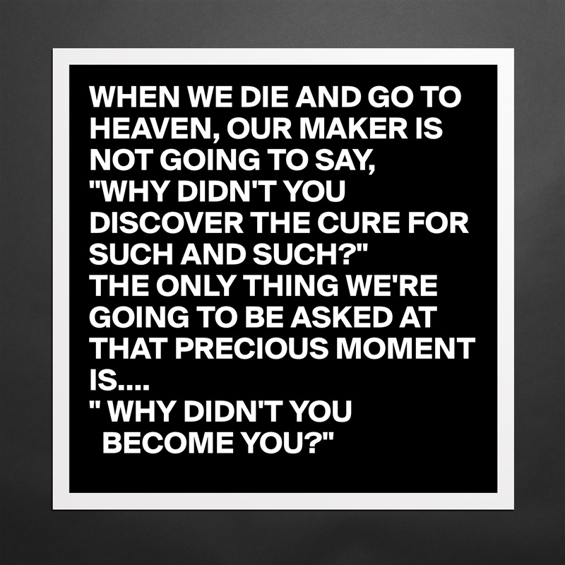 WHEN WE DIE AND GO TO HEAVEN, OUR MAKER IS NOT GOING TO SAY,
"WHY DIDN'T YOU DISCOVER THE CURE FOR SUCH AND SUCH?"
THE ONLY THING WE'RE GOING TO BE ASKED AT THAT PRECIOUS MOMENT IS....
" WHY DIDN'T YOU 
  BECOME YOU?" Matte White Poster Print Statement Custom 