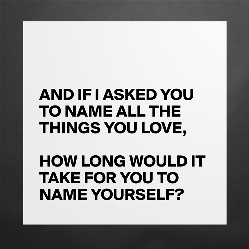 


AND IF I ASKED YOU TO NAME ALL THE THINGS YOU LOVE,

HOW LONG WOULD IT TAKE FOR YOU TO NAME YOURSELF?  Matte White Poster Print Statement Custom 