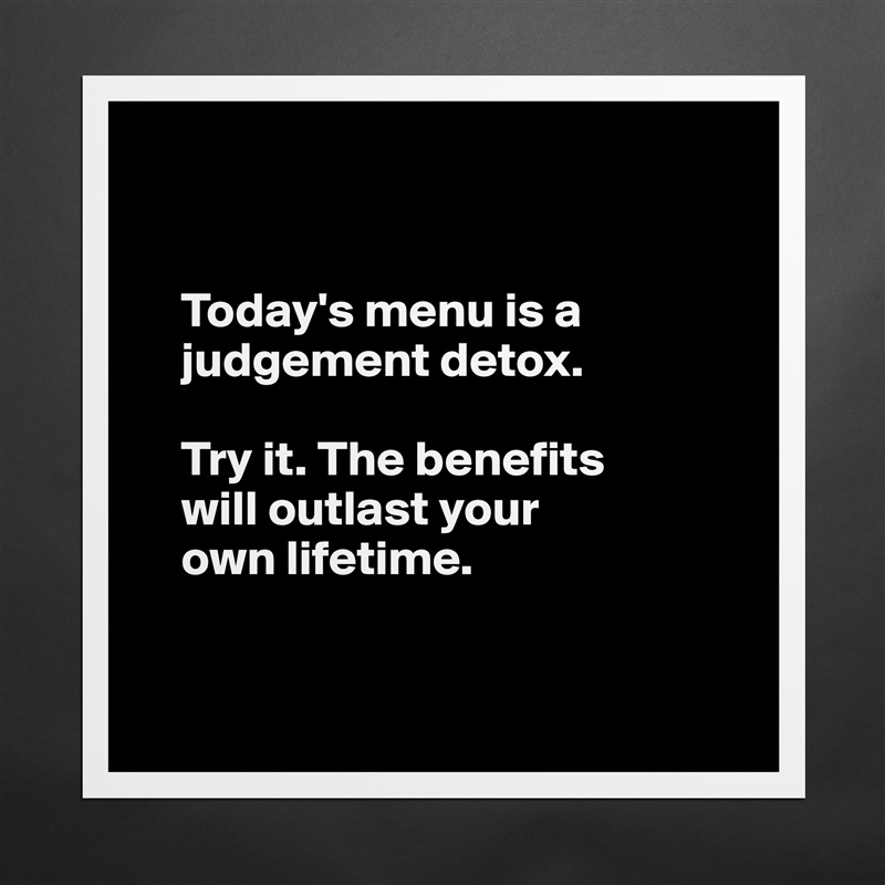 


    Today's menu is a 
    judgement detox.

    Try it. The benefits 
    will outlast your 
    own lifetime. 


 Matte White Poster Print Statement Custom 