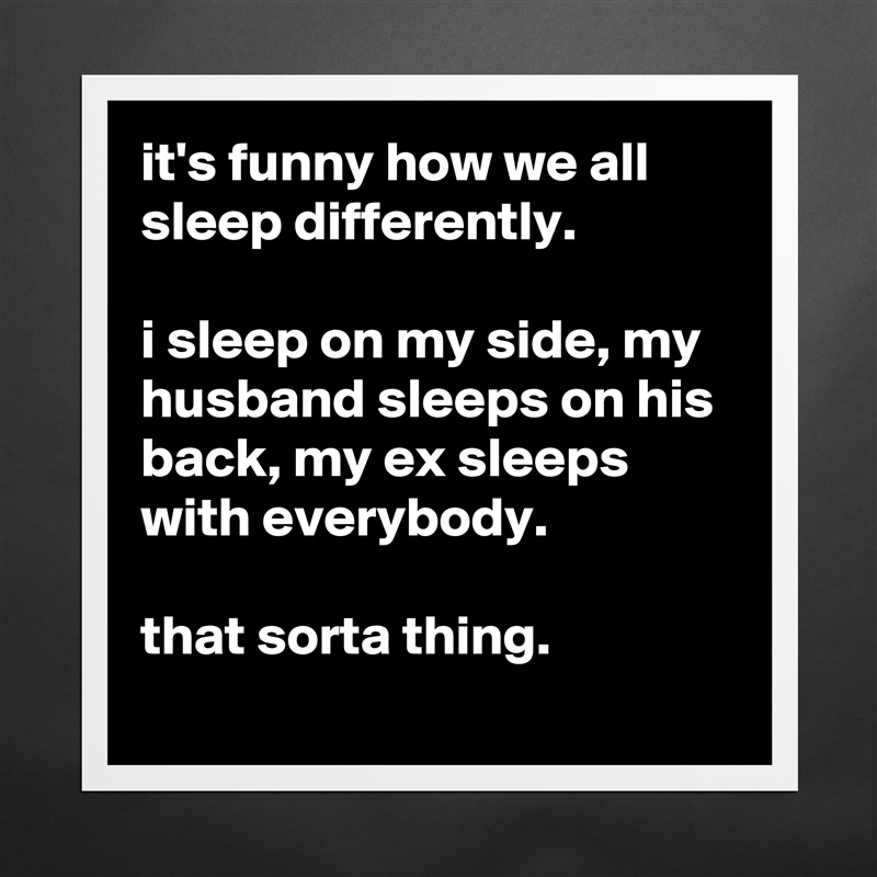 it's funny how we all sleep differently. 

i sleep on my side, my husband sleeps on his back, my ex sleeps with everybody.

that sorta thing. Matte White Poster Print Statement Custom 