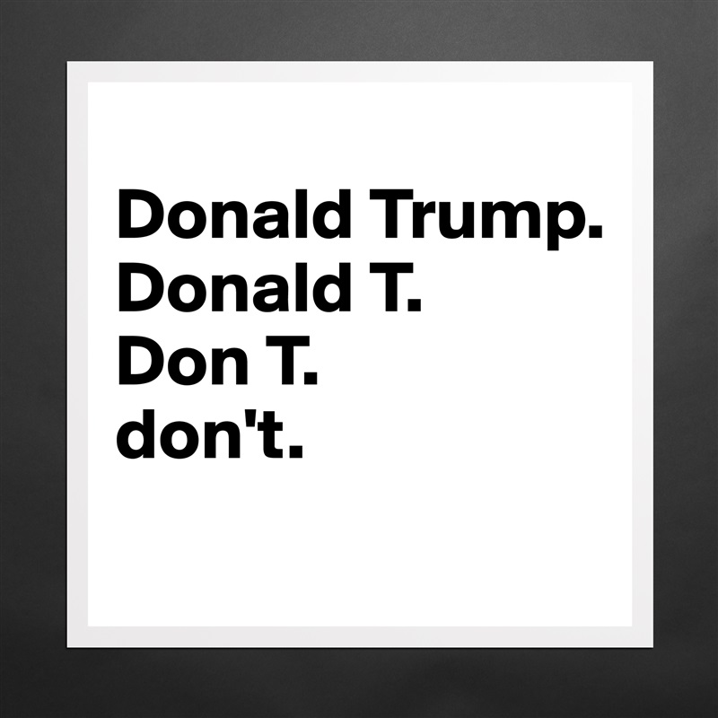 
Donald Trump.
Donald T.
Don T.
don't.
 Matte White Poster Print Statement Custom 