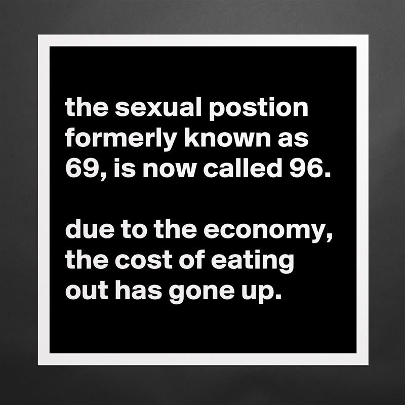 
the sexual postion formerly known as 69, is now called 96.

due to the economy, the cost of eating out has gone up.
 Matte White Poster Print Statement Custom 