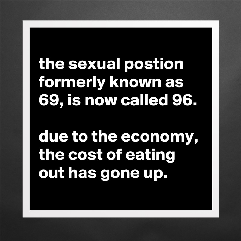 
the sexual postion formerly known as 69, is now called 96.

due to the economy, the cost of eating out has gone up.
 Matte White Poster Print Statement Custom 