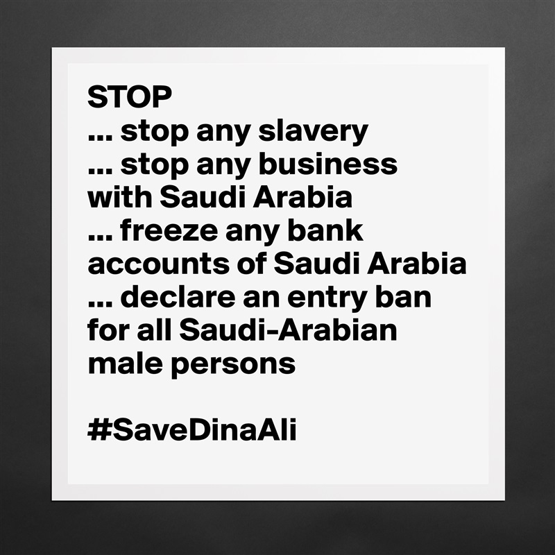 STOP
... stop any slavery
... stop any business with Saudi Arabia 
... freeze any bank accounts of Saudi Arabia
... declare an entry ban for all Saudi-Arabian male persons

#SaveDinaAli Matte White Poster Print Statement Custom 