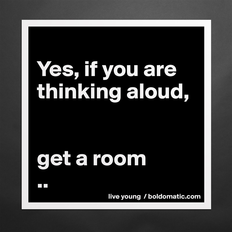 
Yes, if you are thinking aloud, 


get a room
.. Matte White Poster Print Statement Custom 