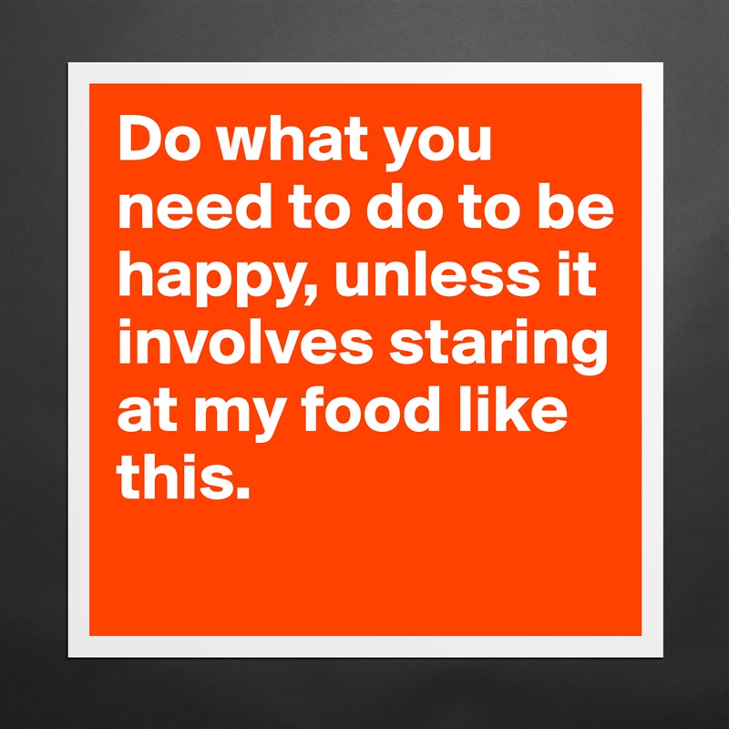 Do what you need to do to be happy, unless it involves staring at my food like this.
 Matte White Poster Print Statement Custom 