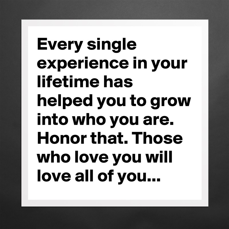 Every single experience in your lifetime has helped you to grow into who you are. Honor that. Those who love you will love all of you... Matte White Poster Print Statement Custom 