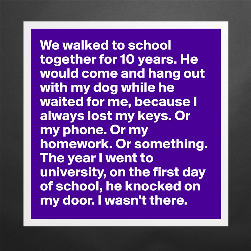 We walked to school together for 10 years. He would come and hang out with my dog while he waited for me, because I always lost my keys. Or my phone. Or my homework. Or something.
The year I went to university, on the first day of school, he knocked on my door. I wasn't there. Matte White Poster Print Statement Custom 