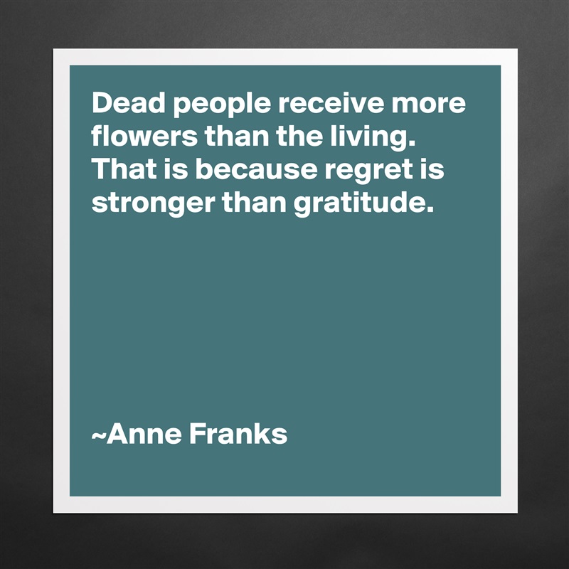 Dead people receive more flowers than the living.
That is because regret is stronger than gratitude.






~Anne Franks Matte White Poster Print Statement Custom 