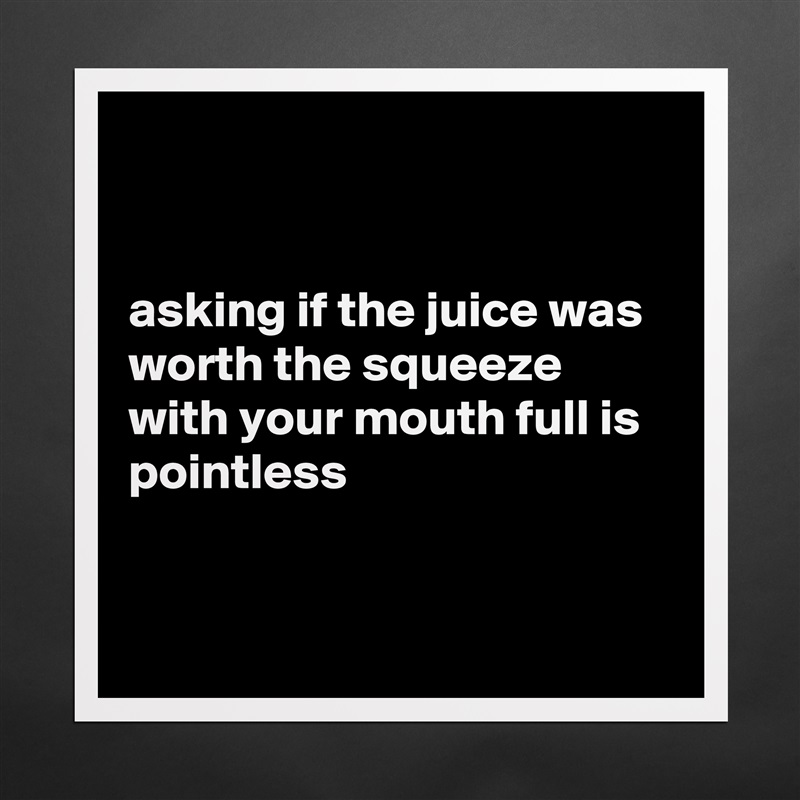 


asking if the juice was worth the squeeze with your mouth full is pointless


 Matte White Poster Print Statement Custom 