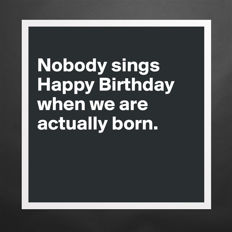 
Nobody sings Happy Birthday when we are actually born. 


 Matte White Poster Print Statement Custom 