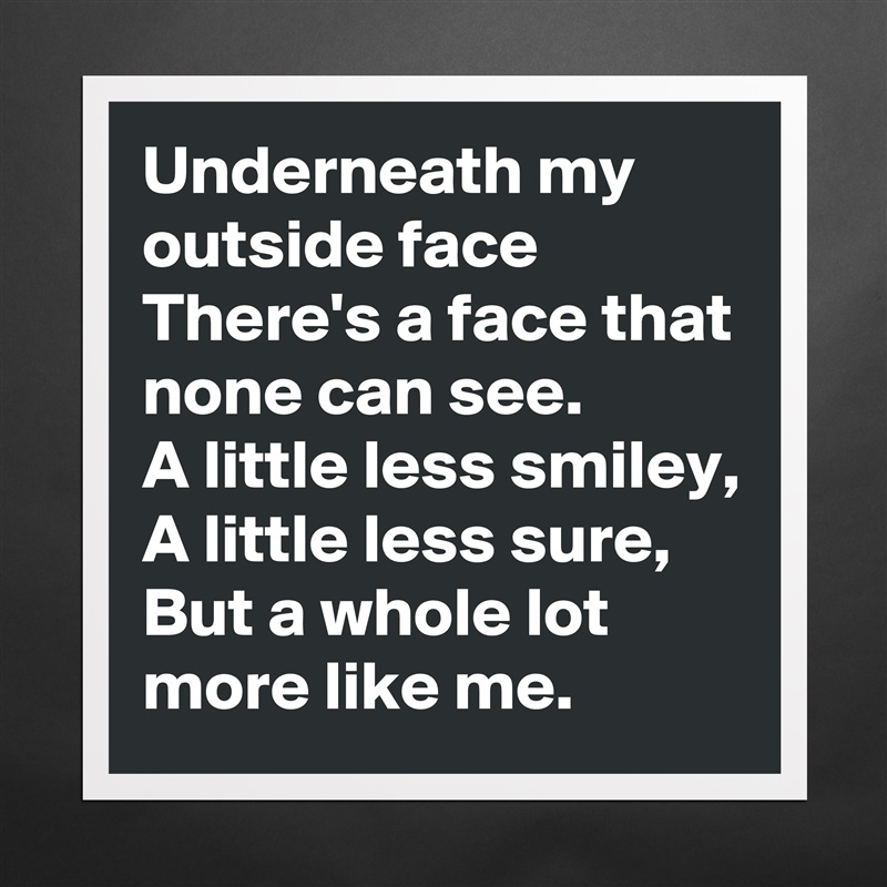 Underneath my outside face
There's a face that none can see.
A little less smiley,
A little less sure,
But a whole lot more like me. Matte White Poster Print Statement Custom 