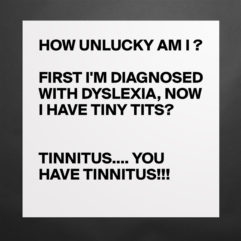 HOW UNLUCKY AM I ?

FIRST I'M DIAGNOSED WITH DYSLEXIA, NOW I HAVE TINY TITS?


TINNITUS.... YOU HAVE TINNITUS!!! Matte White Poster Print Statement Custom 
