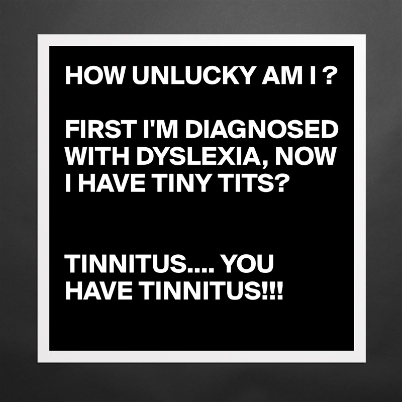 HOW UNLUCKY AM I ?

FIRST I'M DIAGNOSED WITH DYSLEXIA, NOW I HAVE TINY TITS?


TINNITUS.... YOU HAVE TINNITUS!!! Matte White Poster Print Statement Custom 