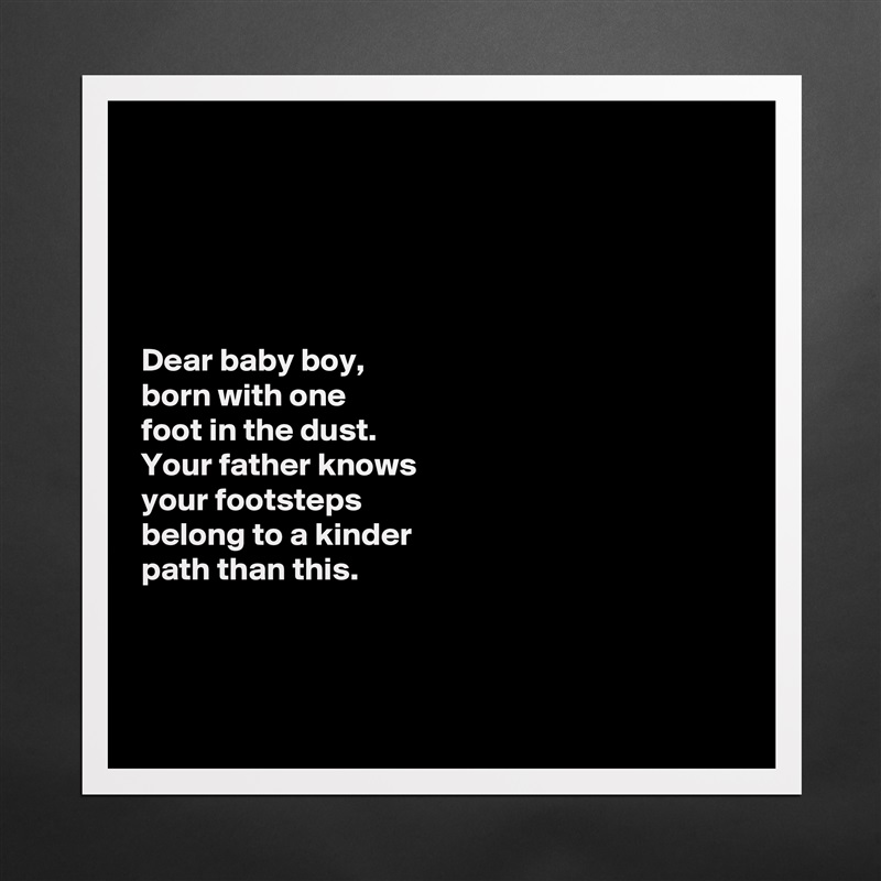 





Dear baby boy, 
born with one 
foot in the dust. 
Your father knows 
your footsteps 
belong to a kinder 
path than this. 



 Matte White Poster Print Statement Custom 