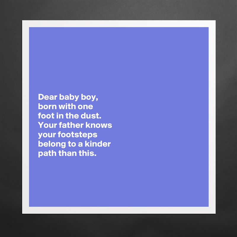 





Dear baby boy, 
born with one 
foot in the dust. 
Your father knows 
your footsteps 
belong to a kinder 
path than this. 



 Matte White Poster Print Statement Custom 